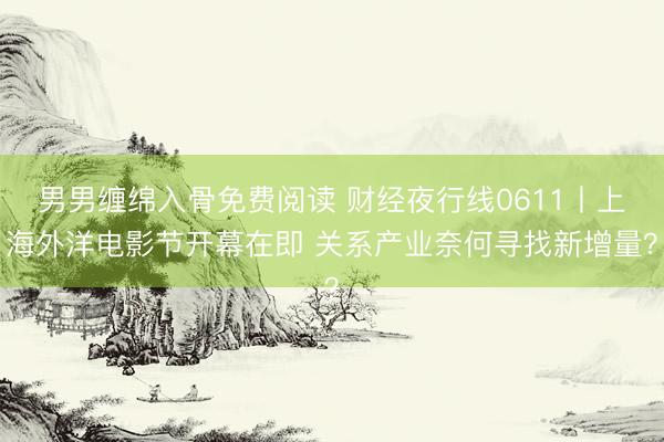 男男缠绵入骨免费阅读 财经夜行线0611丨上海外洋电影节开幕在即 关系产业奈何寻找新增量？