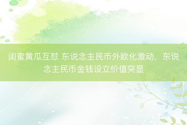 闺蜜黄瓜互怼 东说念主民币外欧化激动，东说念主民币金钱设立价值突显