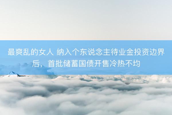 最爽乱的女人 纳入个东说念主待业金投资边界后，首批储蓄国债开售冷热不均