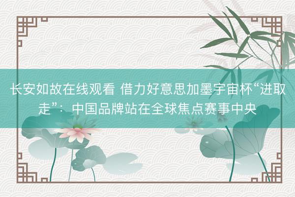 长安如故在线观看 借力好意思加墨宇宙杯“进取走”：中国品牌站在全球焦点赛事中央