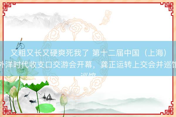 又粗又长又硬爽死我了 第十二届中国（上海）外洋时代收支口交游会开幕，龚正运转上交会并巡馆