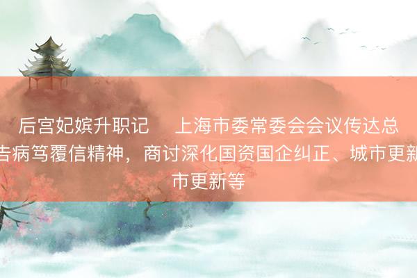 后宫妃嫔升职记 ​上海市委常委会会议传达总通告病笃覆信精神，商讨深化国资国企纠正、城市更新等
