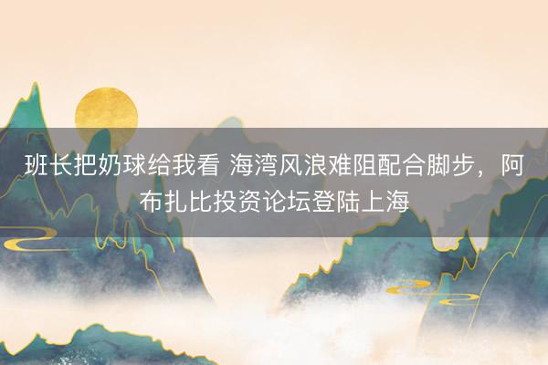 班长把奶球给我看 海湾风浪难阻配合脚步，阿布扎比投资论坛登陆上海