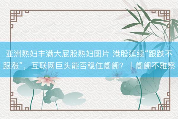亚洲熟妇丰满大屁股熟妇图片 港股延续“跟跌不跟涨”，互联网巨头能否稳住阛阓？｜阛阓不雅察
