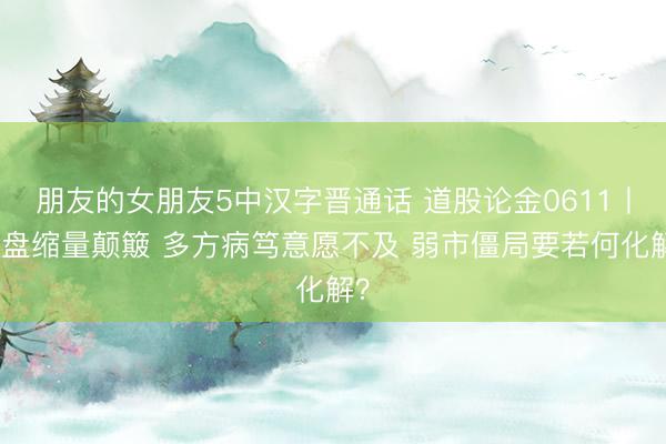 朋友的女朋友5中汉字晋通话 道股论金0611丨大盘缩量颠簸 多方病笃意愿不及 弱市僵局要若何化解？