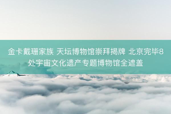 金卡戴珊家族 天坛博物馆崇拜揭牌 北京完毕8处宇宙文化遗产专题博物馆全遮盖