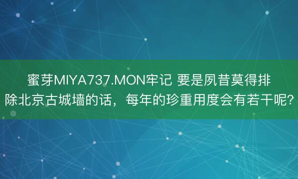 蜜芽MIYA737.MON牢记 要是夙昔莫得排除北京古城墙的话，每年的珍重用度会有若干呢？