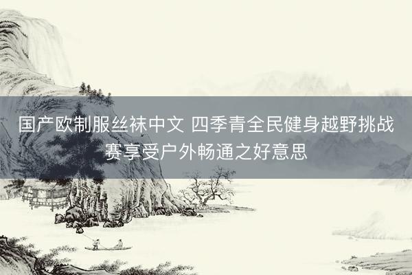 国产欧制服丝袜中文 四季青全民健身越野挑战赛享受户外畅通之好意思