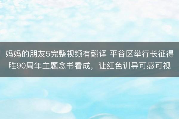 妈妈的朋友5完整视频有翻译 平谷区举行长征得胜90周年主题念书看成，让红色训导可感可视