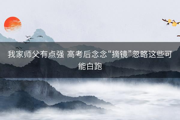 我家师父有点强 高考后念念“摘镜”忽略这些可能白跑