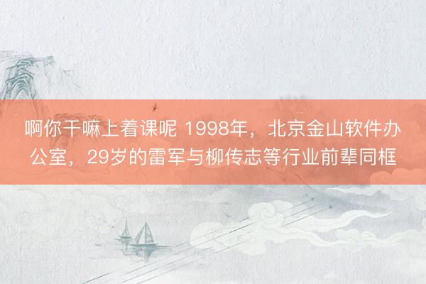 啊你干嘛上着课呢 1998年，北京金山软件办公室，29岁的雷军与柳传志等行业前辈同框