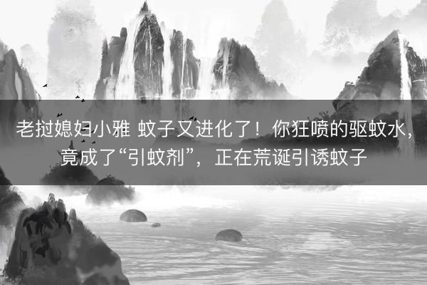 老挝媳妇小雅 蚊子又进化了！你狂喷的驱蚊水，竟成了“引蚊剂”，正在荒诞引诱蚊子