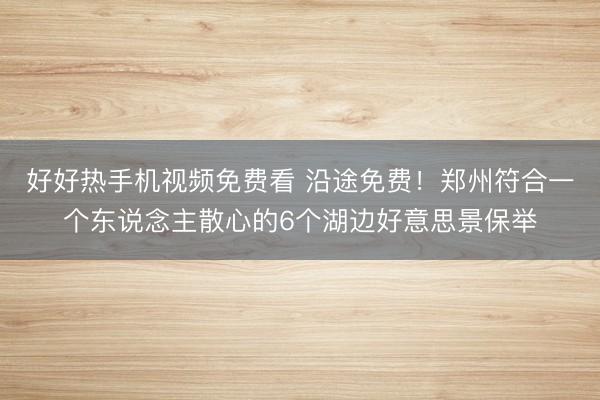 好好热手机视频免费看 沿途免费！郑州符合一个东说念主散心的6个湖边好意思景保举