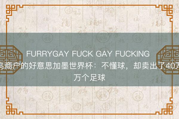 FURRYGAY FUCK GAY FUCKING 一个义乌商户的好意思加墨世界杯：不懂球，却卖出了40万个足球