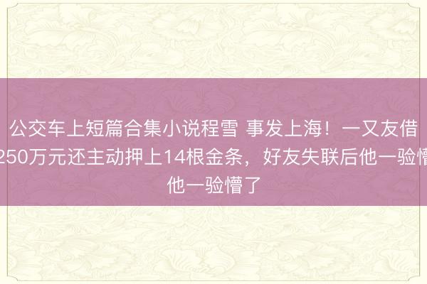 公交车上短篇合集小说程雪 事发上海！一又友借走250万元还主动押上14根金条，好友失联后他一验懵了