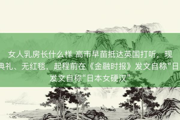 女人乳房长什么样 高市早苗抵达英国打听，现场无包涵典礼、无红毯，起程前在《金融时报》发文自称“日本女硬汉”