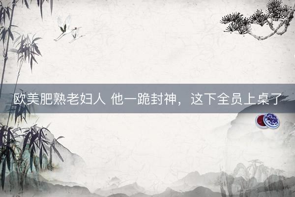 欧美肥熟老妇人 他一跪封神，这下全员上桌了