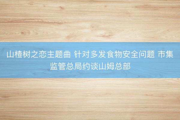 山楂树之恋主题曲 针对多发食物安全问题 市集监管总局约谈山姆总部