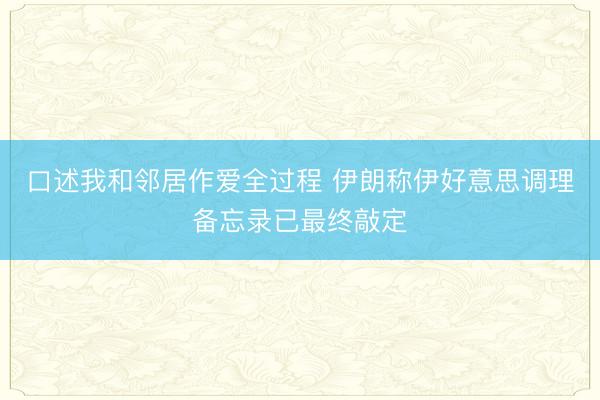 口述我和邻居作爱全过程 伊朗称伊好意思调理备忘录已最终敲定