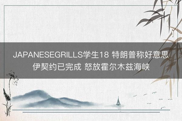 JAPANESEGRILLS学生18 特朗普称好意思伊契约已完成 怒放霍尔木兹海峡