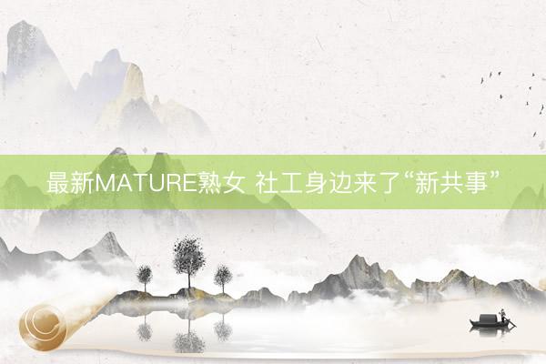 最新MATURE熟女 社工身边来了“新共事”