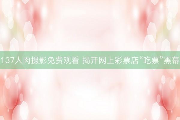 137人肉摄影免费观看 揭开网上彩票店“吃票”黑幕