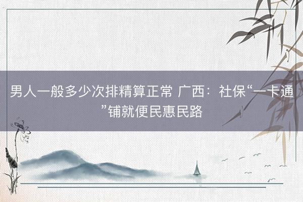 男人一般多少次排精算正常 广西：社保“一卡通”铺就便民惠民路
