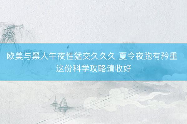 欧美与黑人午夜性猛交久久久 夏令夜跑有矜重 这份科学攻略请收好
