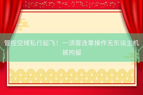 管控空域私行起飞！一须眉违章操作无东谈主机被拘留