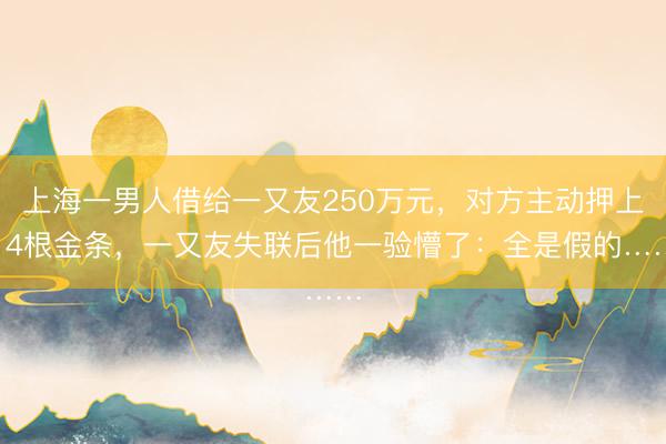 上海一男人借给一又友250万元，对方主动押上14根金条，一又友失联后他一验懵了：全是假的……