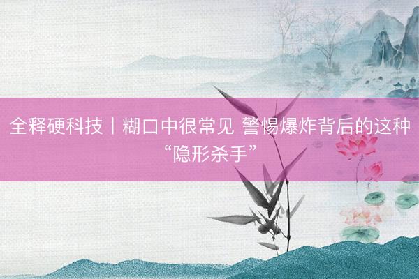 全释硬科技丨糊口中很常见 警惕爆炸背后的这种“隐形杀手”