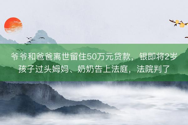 爷爷和爸爸离世留住50万元贷款，银即将2岁孩子过头姆妈、奶奶告上法庭，法院判了