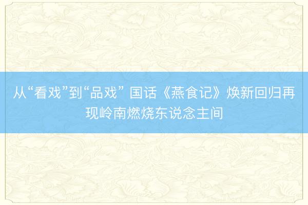 从“看戏”到“品戏” 国话《燕食记》焕新回归再现岭南燃烧东说念主间