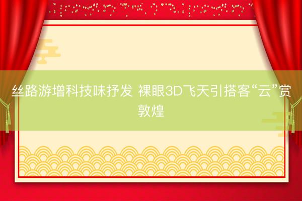 丝路游增科技味抒发 裸眼3D飞天引搭客“云”赏敦煌