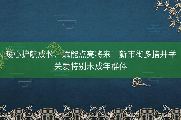 暖心护航成长，赋能点亮将来！新市街多措并举关爱特别未成年群体