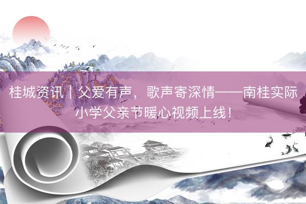桂城资讯|父爱有声,歌声寄深情——南桂实际小学父亲节暖心视频上线!
