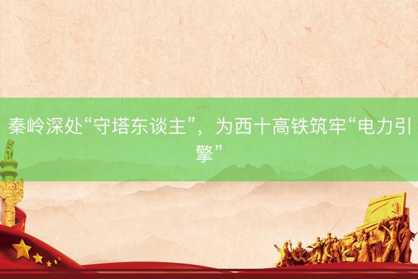秦岭深处“守塔东谈主”，为西十高铁筑牢“电力引擎”
