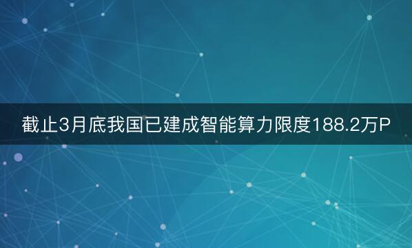 截止3月底我国已建成智能算力限度188.2万P