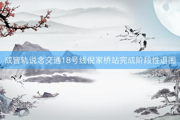 成皆轨说念交通18号线倪家桥站完成阶段性退围