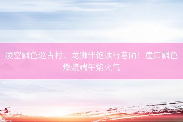 凌空飘色巡古村、龙狮伴饱读行巷陌！崖口飘色燃烧端午焰火气