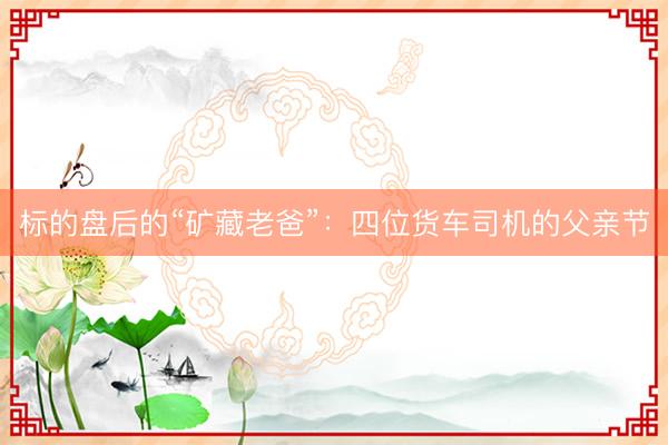 标的盘后的“矿藏老爸”：四位货车司机的父亲节