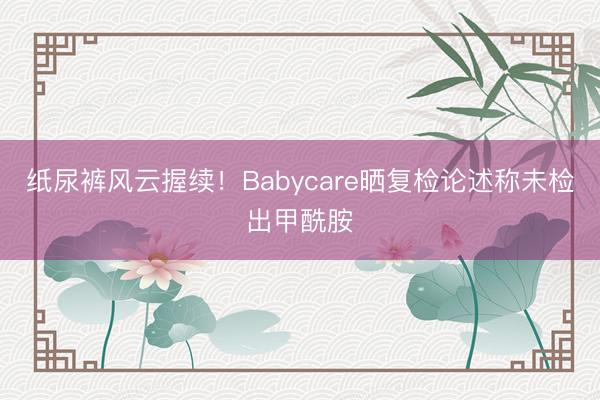 纸尿裤风云握续！Babycare晒复检论述称未检出甲酰胺