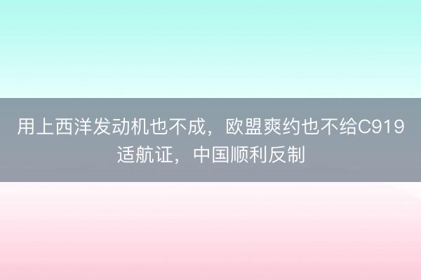 用上西洋发动机也不成,欧盟爽约也不给C919适航证,中国顺利反制