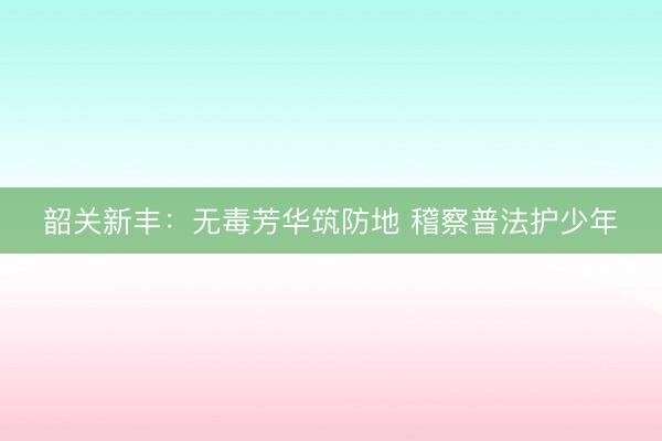 韶关新丰：无毒芳华筑防地 稽察普法护少年