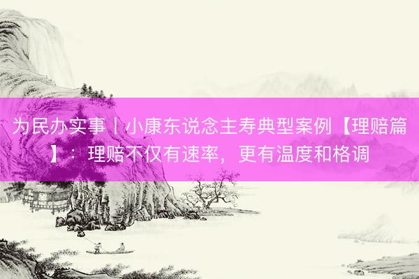 为民办实事丨小康东说念主寿典型案例【理赔篇】：理赔不仅有速率，更有温度和格调