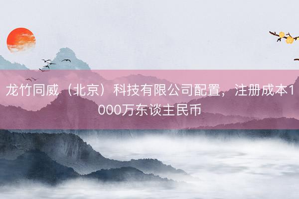 龙竹同威（北京）科技有限公司配置，注册成本1000万东谈主民币